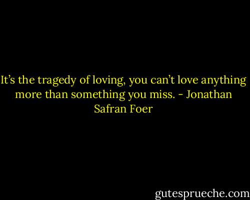 It’s the tragedy of loving, you can’t love anything more than something you miss. - Jonathan Safran Foer