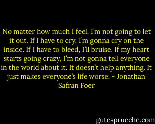 No matter how much I feel, I’m not going to let it out. If I have to cry, I’m gonna cry on the inside. If I have to bleed, I’ll bruise. If my heart starts going crazy, I’m not gonna tell everyone in the world about it. It doesn’t help anything. It just makes everyone’s life worse. - Jonathan Safran Foer