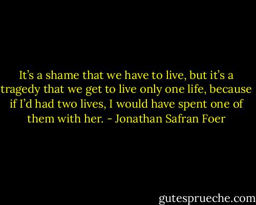 It’s a shame that we have to live, but it’s a tragedy that we get to live only one life, because if I’d had two lives, I would have spent one of them with her. - Jonathan Safran Foer