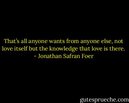 That’s all anyone wants from anyone else, not love itself but the knowledge that love is there. - Jonathan Safran Foer