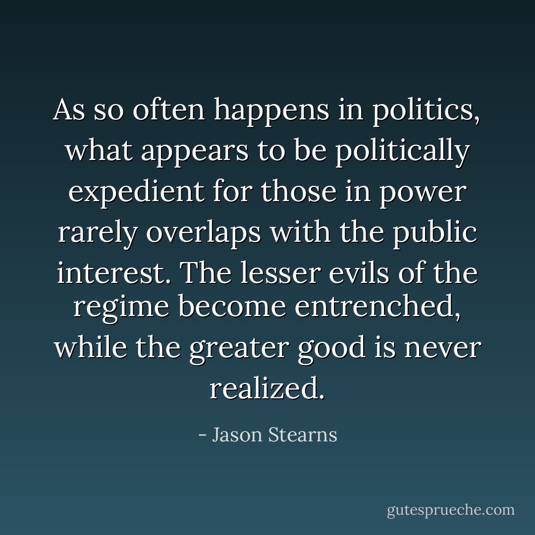 As so often happens in politics, what appears to be politically expedient for those in power rarely overlaps with the public interest. The lesser evils of the regime become entrenched, while the greater good is never realized. - Jason Stearns