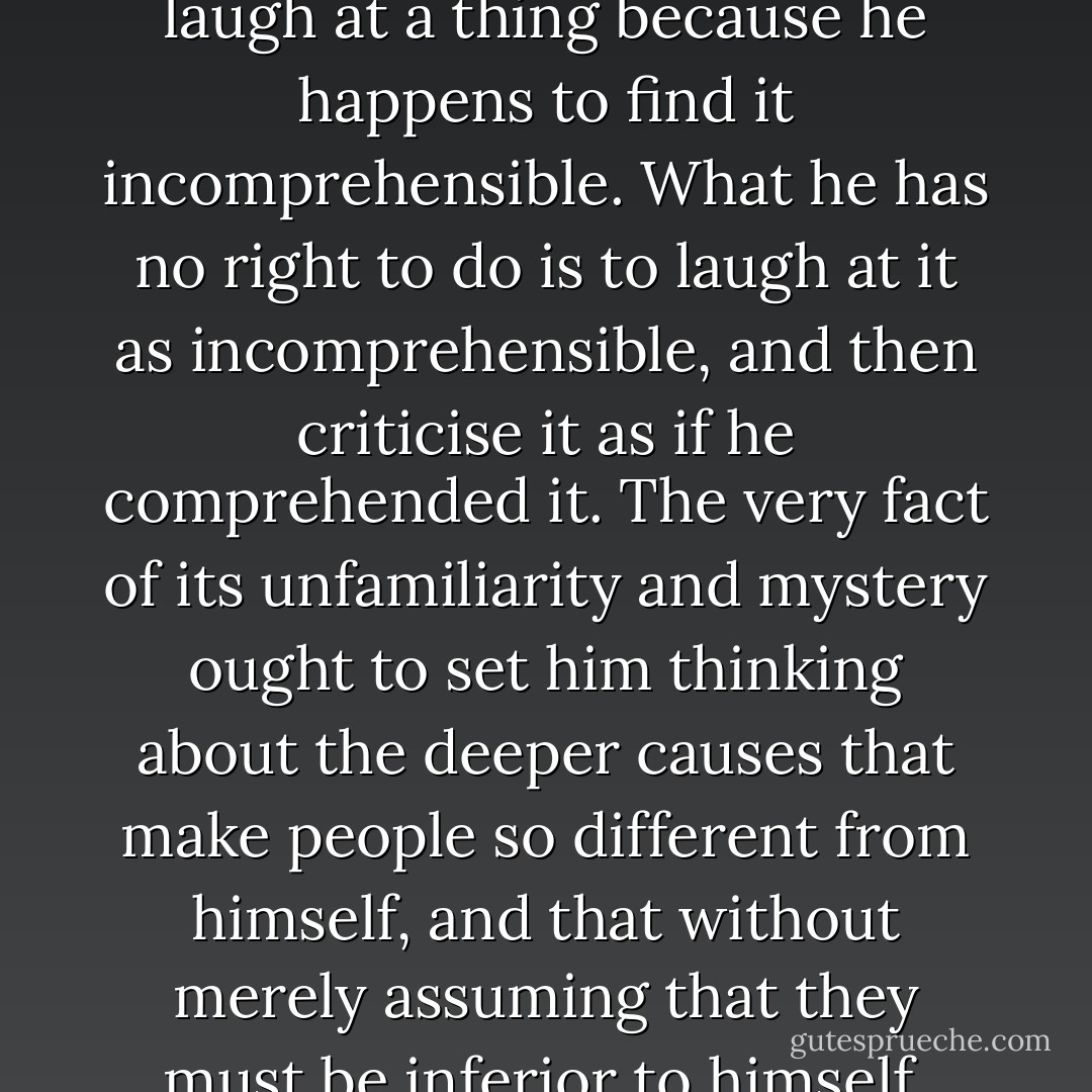 A man is perfectly entitled to laugh at a thing because he happens to find it incomprehensible. What he has no right to do is to laugh at it as incomprehensible, and then criticise it as if he comprehended it. The very fact of its unfamiliarity and mystery ought to set him thinking about the deeper causes that make people so different from himself, and that without merely assuming that they must be inferior to himself. - G.K. Chesterton
