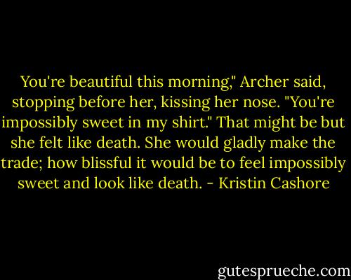 You're beautiful this morning," Archer said, stopping before her, kissing her nose. "You're impossibly sweet in my shirt."<br />That might be but she felt like death. She would gladly make the trade; how blissful it would be to feel impossibly sweet and look like death. - Kristin Cashore