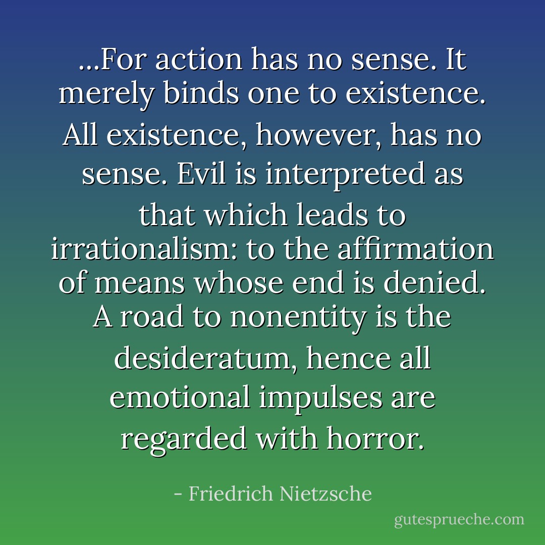 ...For action has no sense. It merely binds one to existence. All existence, however, has no sense. Evil is interpreted as that which leads to irrationalism: to the affirmation of means whose end is denied. A road to nonentity is the desideratum, hence all emotional impulses are regarded with horror. - Friedrich Nietzsche