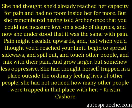 She had thought she'd already reached her capacity for pain and had no room inside her for more. But she remembered having told Archer once that you could not measure love on a scale of degrees, and now she understood that it was the same with pain. Pain might escalate upwards, and, just when you'd thought you'd reached your limit, begin to spread sideways, and spill out, and touch other people, and mix with their pain. And grow larger, but somehow less oppressive. She had thought herself trapped in a place outside the ordinary feeling lives of other people; she had not noticed how many other people were trapped in that place with her. - Kristin Cashore