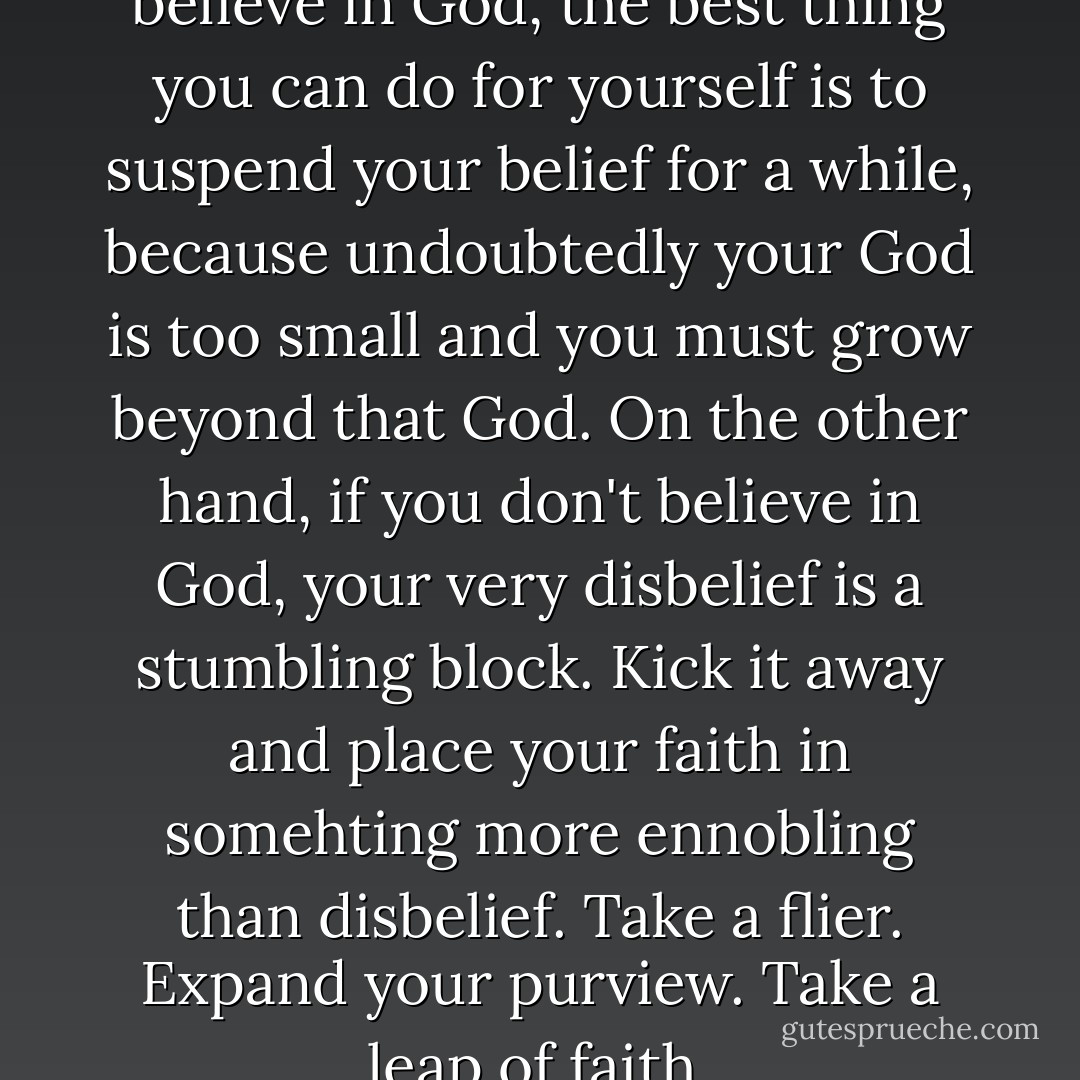 I say to my congregants, "If you believe in God, the best thing you can do for yourself is to suspend your belief for a while, because undoubtedly your God is too small and you must grow beyond that God. On the other hand, if you don't believe in God, your very disbelief is a stumbling block. Kick it away and place your faith in somehting more ennobling than disbelief. Take a flier. Expand your purview. Take a leap of faith. - Forrest Church