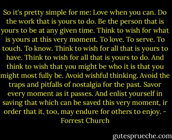So it's pretty simple for me: Love when you can. Do the work that is yours to do. Be the person that is yours to be at any given time. Think to wish for what is yours at this very moment. To love. To serve. To touch. To know. Think to wish for all that is yours to have. Think to wish for all that is yours to do. And think to wish that you might be who it is that you might most fully be. Avoid wishful thinking. Avoid the traps and pitfalls of nostalgia for the past. Savor every moment as it passes. And enlist yourself in saving that which can be saved this very moment, ir order that it, too, may endure for others to enjoy. - Forrest Church