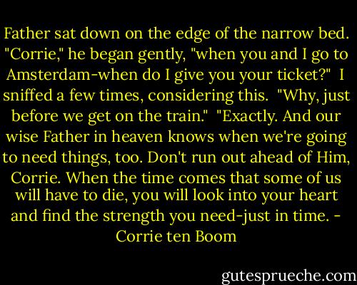 Father sat down on the edge of the narrow bed. "Corrie," he began gently, "when you and I go to Amsterdam-when do I give you your ticket?"<br /> I sniffed a few times, considering this.<br /> "Why, just before we get on the train."<br /> "Exactly. And our wise Father in heaven knows when we're going to need things, too. Don't run out ahead of Him, Corrie. When the time comes that some of us will have to die, you will look into your heart and find the strength you need-just in time. - Corrie ten Boom