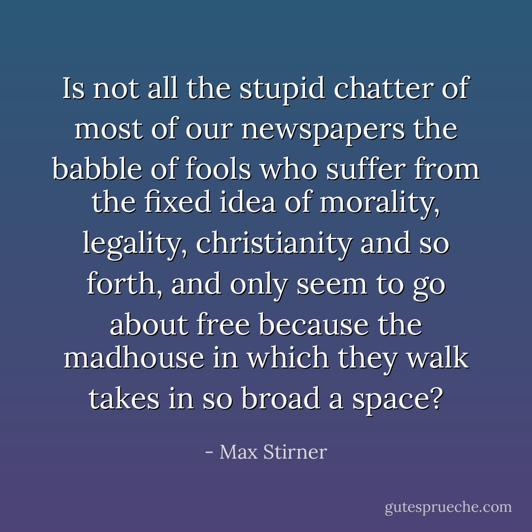 Is not all the stupid chatter of most of our newspapers the babble of fools who suffer from the fixed idea of morality, legality, christianity and so forth, and only seem to go about free because the madhouse in which they walk takes in so broad a space? - Max Stirner