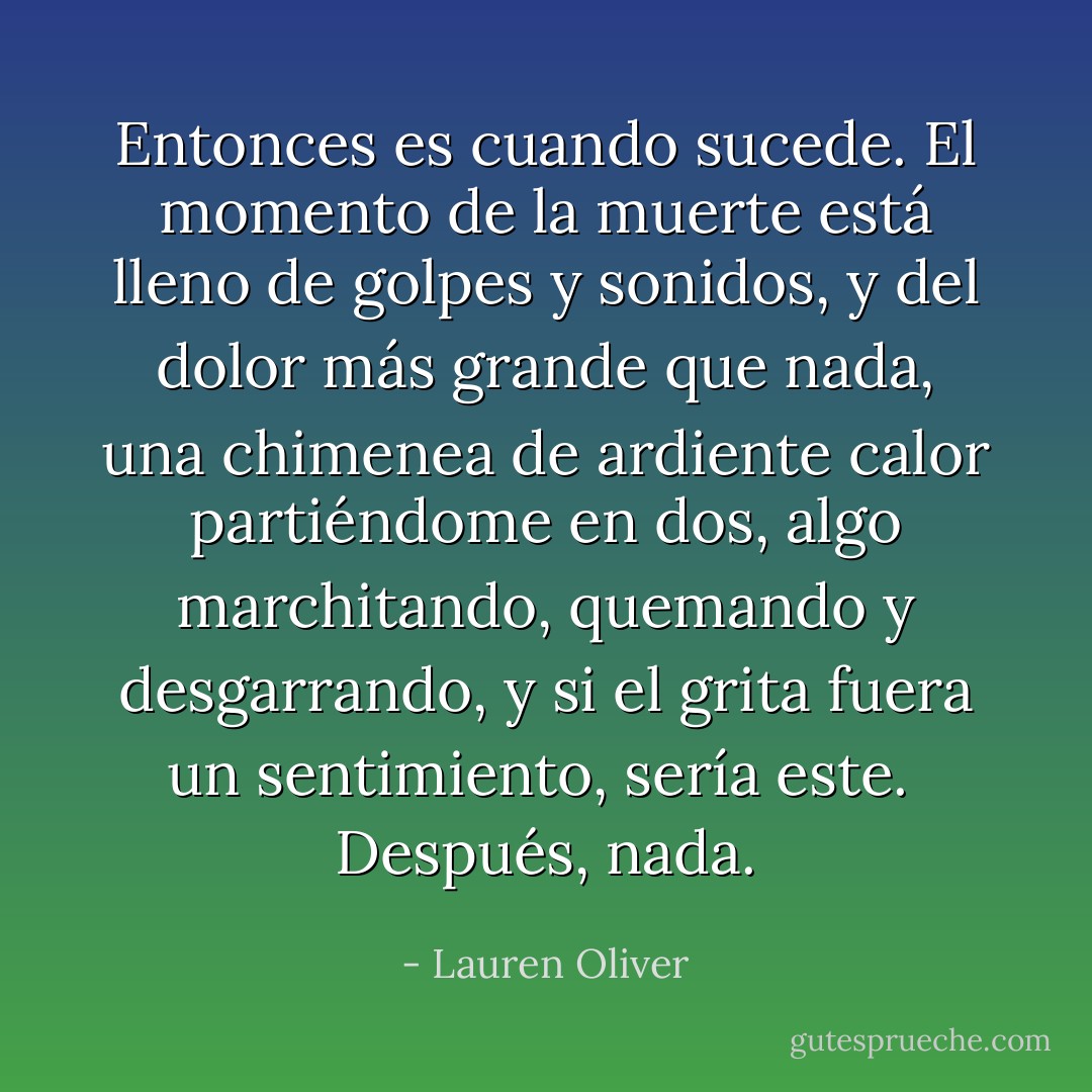 Entonces es cuando sucede. El momento de la muerte está lleno de golpes y sonidos, y del dolor más grande que nada, una chimenea de ardiente calor partiéndome en dos, algo marchitando, quemando y desgarrando, y si el grita fuera un sentimiento, sería este.<br /><br />Después, nada. - Lauren Oliver