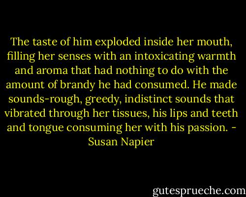 The taste of him exploded inside her mouth, filling her senses with an intoxicating warmth and aroma that had nothing to do with the amount of brandy he had consumed. He made sounds-rough, greedy, indistinct sounds that vibrated through her tissues, his lips and teeth and tongue consuming her with his passion. - Susan Napier