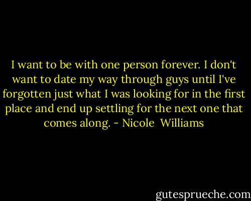 I want to be with one person forever. I don't want to date my way through guys until I've forgotten just what I was looking for in the first place and end up settling for the next one that comes along. - Nicole  Williams