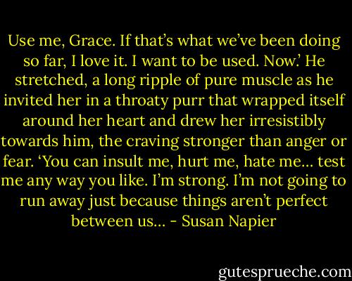 Use me, Grace. If that’s what we’ve been doing so far, I love it. I want to be used. Now.’ He stretched, a long ripple of pure muscle as he invited her in a throaty purr that wrapped itself around her heart and drew her irresistibly towards him, the craving stronger than anger or fear. ‘You can insult me, hurt me, hate me… test me any way you like. I’m strong. I’m not going to run away just because things aren’t perfect between us… - Susan Napier
