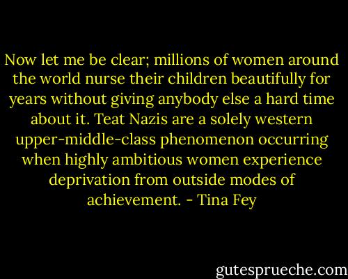Now let me be clear; millions of women around the world nurse their children beautifully for years without giving anybody else a hard time about it. Teat Nazis are a solely western upper-middle-class phenomenon occurring when highly ambitious women experience deprivation from outside modes of achievement. - Tina Fey