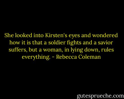 She looked into Kirsten's eyes and wondered how it is that a soldier fights and a savior suffers, but a woman, in lying down, rules everything. - Rebecca Coleman