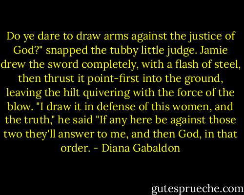 Do ye dare to draw arms against the justice of God?" snapped the tubby little judge. Jamie drew the sword completely, with a flash of steel, then thrust it point-first into the ground, leaving the hilt quivering with the force of the blow.<br />"I draw it in defense of this women, and the truth," he said "If any here be against those two they'll answer to me, and then God, in that order. - Diana Gabaldon