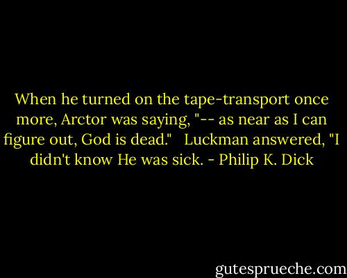 When he turned on the tape-transport once more, Arctor was saying, "-- as near as I can figure out, God is dead."<br /> <br />Luckman answered, "I didn't know He was sick. - Philip K. Dick
