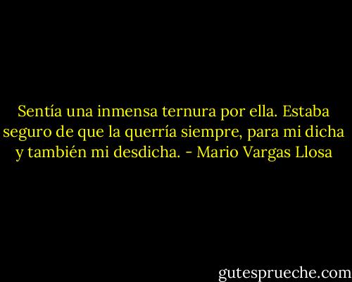 Sentía una inmensa ternura por ella. Estaba seguro de que la querría siempre, para mi dicha y también mi desdicha. - Mario Vargas Llosa