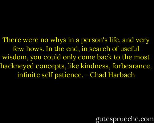 There were no whys in a person's life, and very few hows. In the end, in search of useful wisdom, you could only come back to the most hackneyed concepts, like kindness, forbearance, infinite self patience. - Chad Harbach