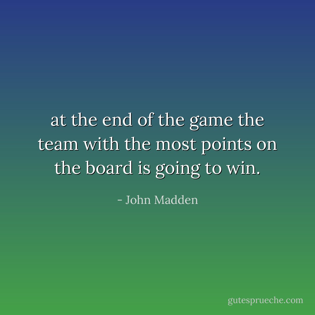 at the end of the game the team with the most points on the board is going to win. - John Madden