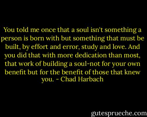 You told me once that a soul isn't something a person is born with but something that must be built, by effort and error, study and love. And you did that with more dedication than most, that work of building a soul-not for your own benefit but for the benefit of those that knew you. - Chad Harbach