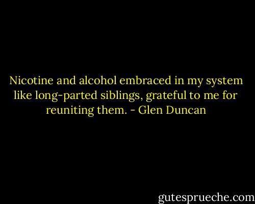 Nicotine and alcohol embraced in my system like long-parted siblings, grateful to me for reuniting them. - Glen Duncan