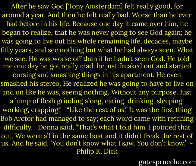 After he saw God [Tony Amsterdam] felt really good, for around a year. And then he felt really bad. Worse than he ever had before in his life. Because one day it came over him, he began to realize, that he was never going to see God again; he was going to live out his whole remaining life, decades, maybe fifty years, and see nothing but what he had always seen. What we see. He was worse off than if he hadn’t seen God. He told me one day he got really mad; he just freaked out and started cursing and smashing things in his apartment. He even smashed his stereo. He realized he was going to have to live on and on like he was, seeing nothing. Without any purpose. Just a lump of flesh grinding along, eating, drinking, sleeping, working, crapping.” <br /><br />“Like the rest of us.” It was the first thing Bob Arctor had managed to say; each word came with retching difficulty. <br /><br />Donna said, “That’s what I told him. I pointed that out. We were all in the same boat and it didn’t freak the rest of us. And he said, ‘You don’t know what I saw. You don’t know.’  - Philip K. Dick