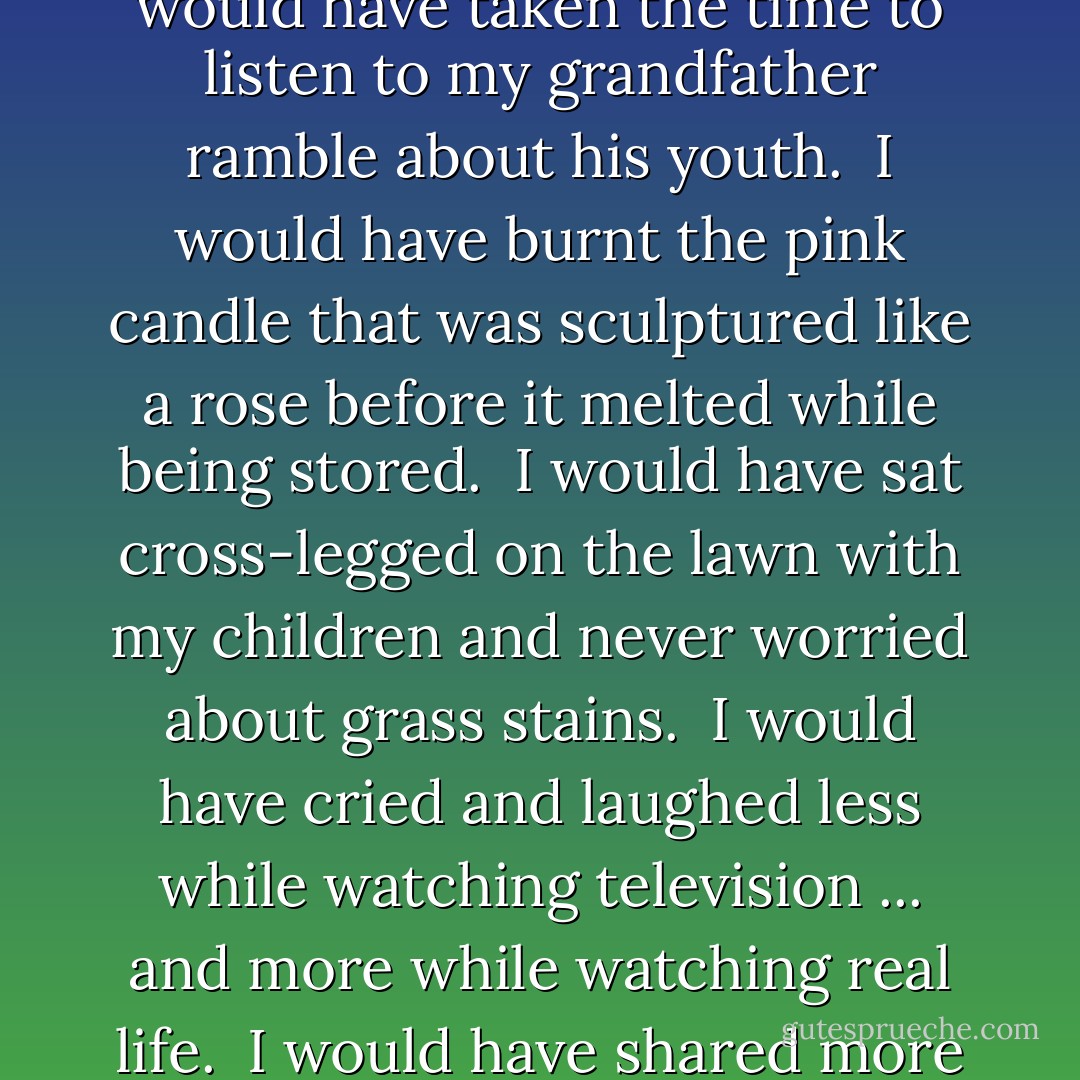 <b>If I had my life to live over...</b><br /><br />Someone asked me the other day if I had my life to live over would I change anything.<br /><br />My answer was no, but then I thought about it and changed my mind.<br /><br />If I had my life to live over again I would have waxed less and listened more.<br /><br />Instead of wishing away nine months of pregnancy and complaining about the shadow over my feet, I'd have cherished every minute of it and realized that the wonderment growing inside me was to be my only chance in life to assist God in a miracle.<br /><br />I would never have insisted the car windows be rolled up on a summer day because my hair had just been teased and sprayed.<br /><br />I would have invited friends over to dinner even if the carpet was stained and the sofa faded.<br /><br />I would have eaten popcorn in the "good" living room and worried less about the dirt when you lit the fireplace.<br /><br />I would have taken the time to listen to my grandfather ramble about his youth.<br /><br />I would have burnt the pink candle that was sculptured like a rose before it melted while being stored.<br /><br />I would have sat cross-legged on the lawn with my children and never worried about grass stains.<br /><br />I would have cried and laughed less while watching television ... and more while watching real life.<br /><br />I would have shared more of the responsibility carried by my husband which I took for granted.<br /><br />I would have eaten less cottage cheese and more ice cream.<br /><br />I would have gone to bed when I was sick, instead of pretending the Earth would go into a holding pattern if I weren't there for a day.<br /><br />I would never have bought ANYTHING just because it was practical/wouldn't show soil/ guaranteed to last a lifetime.<br /><br />When my child kissed me impetuously, I would never have said, "Later. Now, go get washed up for dinner."<br /><br />There would have been more I love yous ... more I'm sorrys ... more I'm listenings ... but mostly, given another shot at life, I would seize every minute of it ... look at it and really see it ... try it on ... live it ... exhaust it ... and never give that minute back until there was nothing left of it. - Erma Bombeck