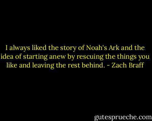 I always liked the story of Noah's Ark and the idea of starting anew by rescuing the things you like and leaving the rest behind. - Zach Braff