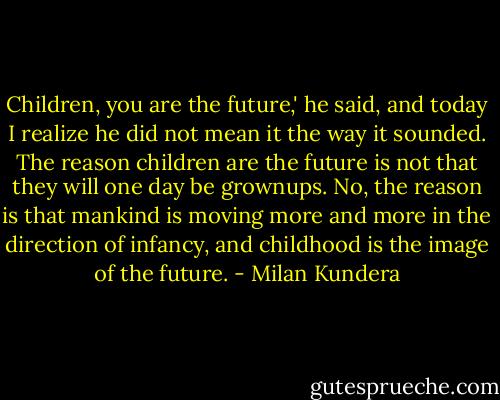 Children, you are the future,' he said, and today I realize he did not mean it the way it sounded. The reason children are the future is not that they will one day be grownups. No, the reason is that mankind is moving more and more in the direction of infancy, and childhood is the image of the future. - Milan Kundera