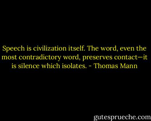 Speech is civilization itself. The word, even the most contradictory word, preserves contact—it is silence which isolates. - Thomas Mann