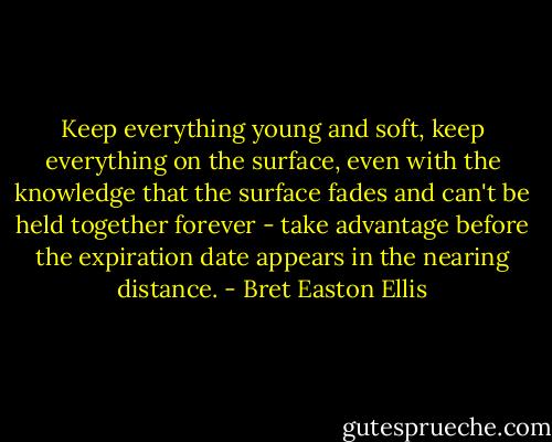 Keep everything young and soft, keep everything on the surface, even with the knowledge that the surface fades and can't be held together forever - take advantage before the expiration date appears in the nearing distance. - Bret Easton Ellis