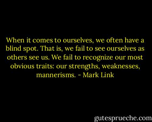 When it comes to ourselves, we often have a blind spot. That is, we fail to see ourselves as others see us. We fail to recognize our most obvious traits: our strengths, weaknesses, mannerisms. - Mark Link