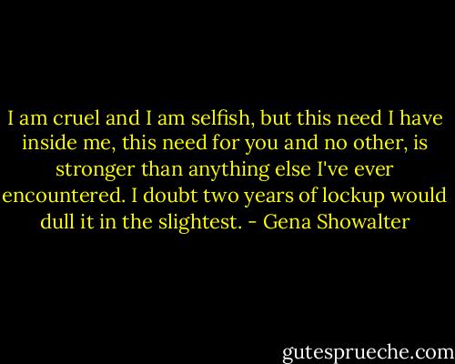 I am cruel and I am selfish, but this need I have inside me, this need for you and no other, is stronger than anything else I've ever encountered. I doubt two years of lockup would dull it in the slightest. - Gena Showalter