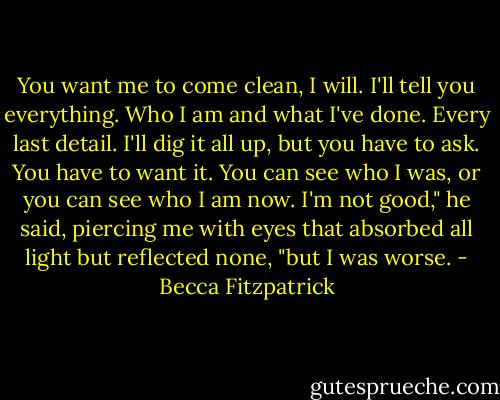You want me to come clean, I will. I'll tell you everything. Who I am and what I've done. Every last detail. I'll dig it all up, but you have to ask. You have to want it. You can see who I was, or you can see who I am now. I'm not good," he said, piercing me with eyes that absorbed all light but reflected none, "but I was worse. - Becca Fitzpatrick