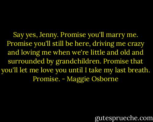 Say yes, Jenny. Promise you'll marry me. Promise you'll still be here, driving me crazy and loving me when we're little and old and surrounded by grandchildren. Promise that you'll let me love you until I take my last breath. Promise. - Maggie Osborne