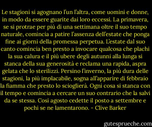 Le stagioni si agognano l’un l’altra, come uomini e donne, in modo da essere guarite dai loro eccessi. La primavera, se si protrae per più di una settimana oltre il suo tempo naturale, comincia a patire l’assenza dell’estate che ponga fine ai giorni della promessa perpetua. L’estate dal suo canto comincia ben presto a invocare qualcosa che plachi la sua calura e il più ubere degli autunni alla lunga si stanca della sua generosità e reclama una rapida, aspra gelata che lo sterilizzi. Persino l’inverno, la più dura delle stagioni, la più implacabile, sogna all’apparire di febbraio la fiamma che presto lo scioglierà. Ogni cosa si stanca con il tempo e comincia a cercare un suo contrario che la salvi da se stessa. Così agosto cedette il posto a settembre e pochi se ne lamentarono. - Clive Barker