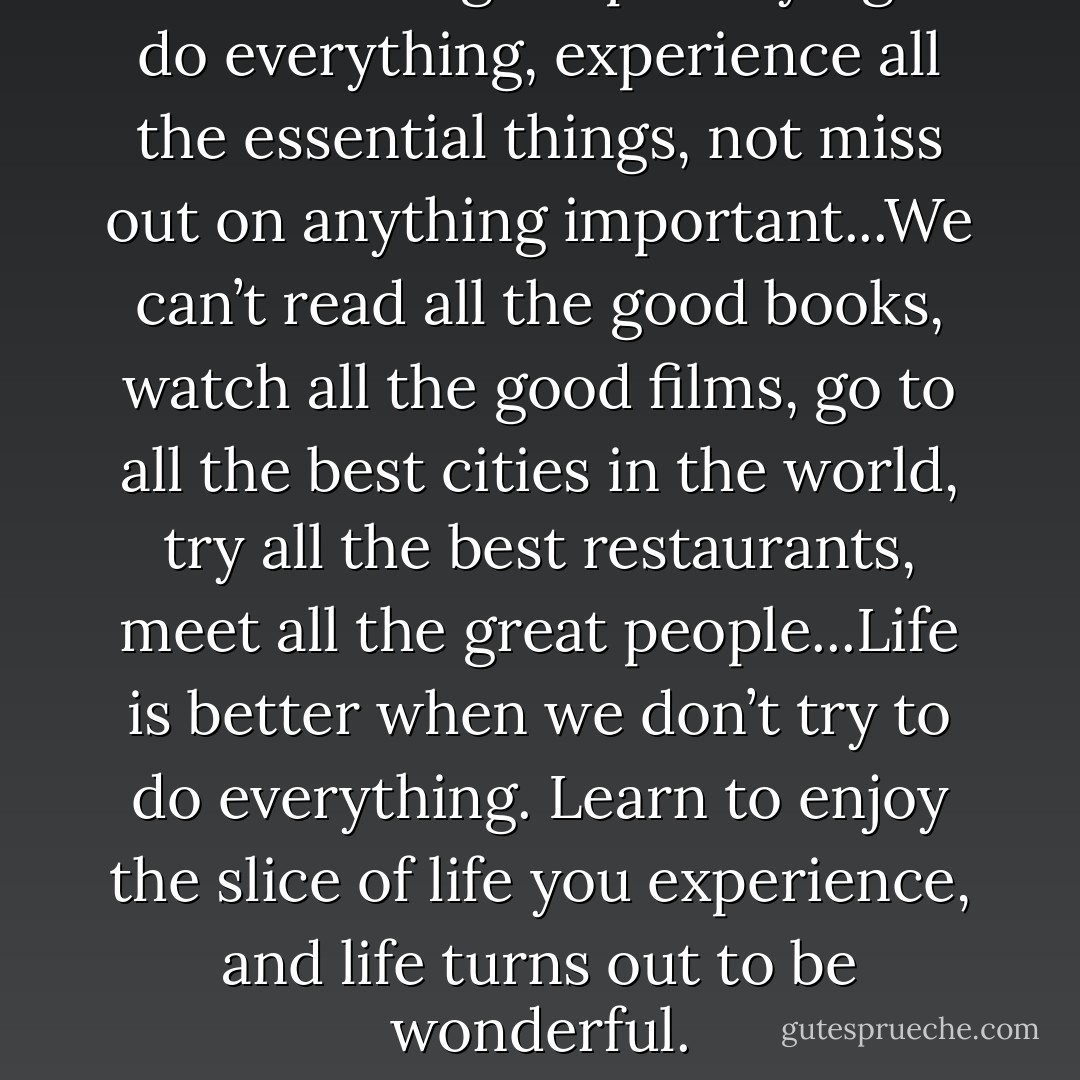 We’re so caught up in trying to do everything, experience all the essential things, not miss out on anything important...We can’t read all the good books, watch all the good films, go to all the best cities in the world, try all the best restaurants, meet all the great people...Life is better when we don’t try to do everything. Learn to enjoy the slice of life you experience, and life turns out to be wonderful. - Leo Babauta