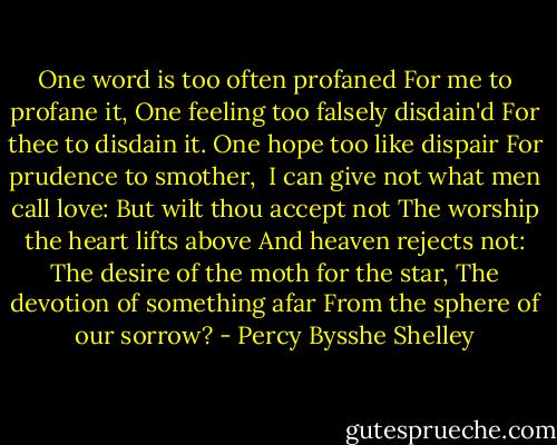 One word is too often profaned<br />For me to profane it,<br />One feeling too falsely disdain'd<br />For thee to disdain it.<br />One hope too like dispair<br />For prudence to smother,<br /><br />I can give not what men call love:<br />But wilt thou accept not<br />The worship the heart lifts above<br />And heaven rejects not:<br />The desire of the moth for the star,<br />The devotion of something afar<br />From the sphere of our sorrow? - Percy Bysshe Shelley