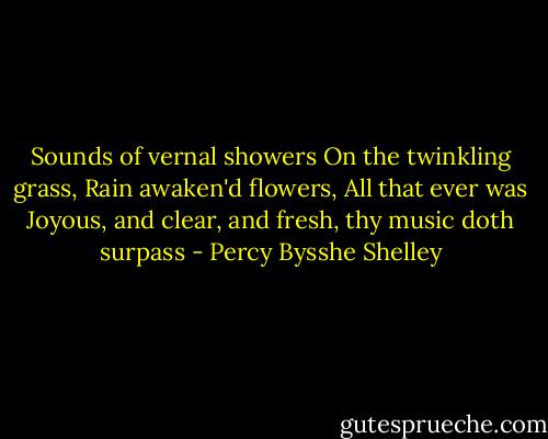 Sounds of vernal showers<br />On the twinkling grass,<br />Rain awaken'd flowers,<br />All that ever was<br />Joyous, and clear, and fresh, thy music doth surpass - Percy Bysshe Shelley