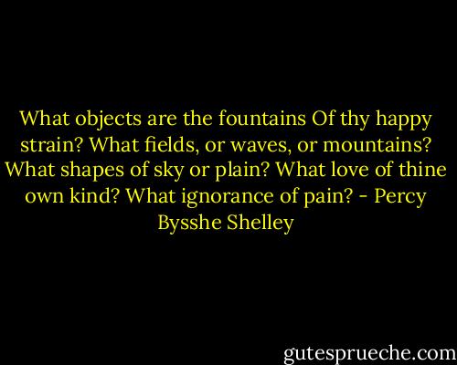 What objects are the fountains<br />Of thy happy strain?<br />What fields, or waves, or mountains?<br />What shapes of sky or plain?<br />What love of thine own kind? What ignorance of pain? - Percy Bysshe Shelley