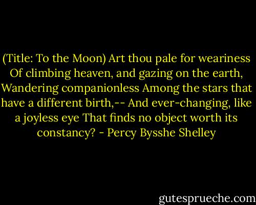 (Title: To the Moon)<br />Art thou pale for weariness<br />Of climbing heaven, and gazing on the earth,<br />Wandering companionless<br />Among the stars that have a different birth,--<br />And ever-changing, like a joyless eye<br />That finds no object worth its constancy? - Percy Bysshe Shelley