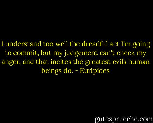 I understand too well the dreadful act<br />I'm going to commit, but my judgement<br />can't check my anger, and that incites<br />the greatest evils human beings do. - Euripides