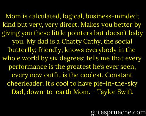 Mom is calculated, logical, business-minded; kind but very, very direct. Makes you better by giving you these little pointers but doesn’t baby you. My dad is a Chatty Cathy, the social butterfly; friendly; knows everybody in the whole world by six degrees; tells me that every performance is the greatest he’s ever seen, every new outfit is the coolest. Constant cheerleader. It’s cool to have pie-in-the-sky Dad, down-to-earth Mom. - Taylor Swift