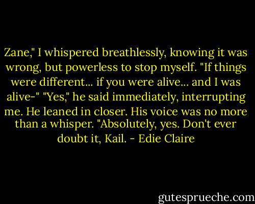 Zane," I whispered breathlessly, knowing it was wrong, but powerless to stop myself. "If things were different... if you were alive... and I was alive-" "Yes," he said immediately, interrupting me. He leaned in closer. His voice was no more than a whisper. "Absolutely, yes. Don't ever doubt it, Kail. - Edie Claire