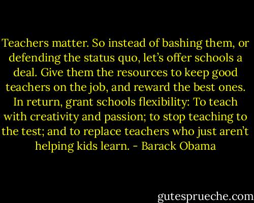 ‎Teachers matter. So instead of bashing them, or defending the status quo, let’s offer schools a deal. Give them the resources to keep good teachers on the job, and reward the best ones. In return, grant schools flexibility: To teach with creativity and passion; to stop teaching to the test; and to replace teachers who just aren’t helping kids learn. - Barack Obama