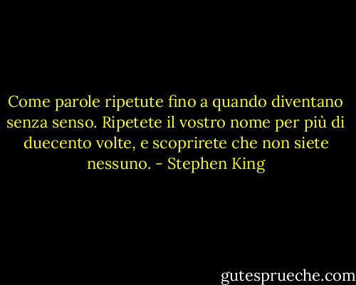 Come parole ripetute fino a quando diventano senza senso. Ripetete il vostro nome per più di duecento volte, e scoprirete che non siete nessuno. - Stephen King