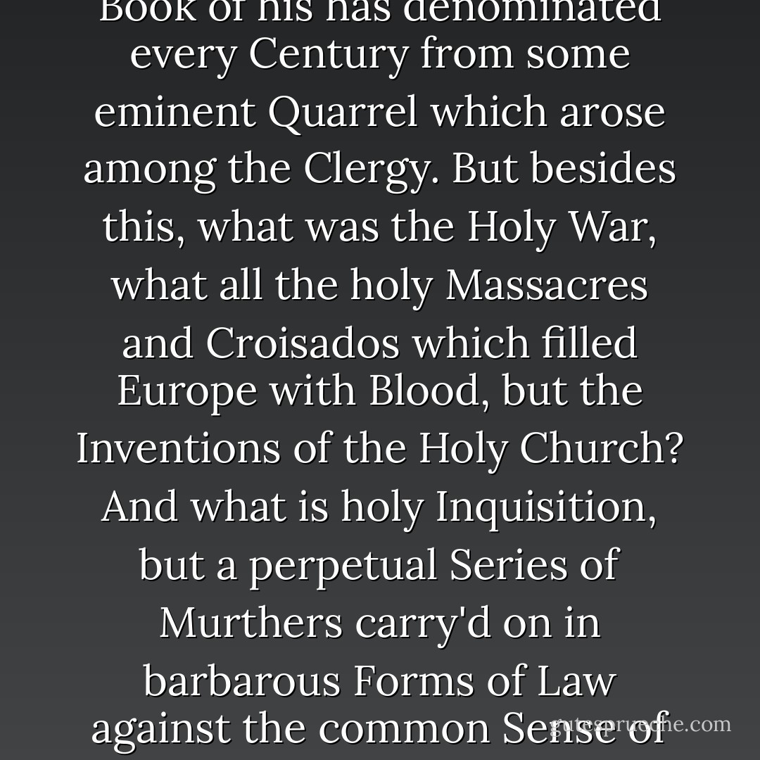 I remember one Gentleman objected to the Christian Faith, that it made Men insolent, quarrelsom and ill-natur'd. From whence I concluded, (as I told him) that he had never read over the <i>Gospells</i>; truly he could not say that he had read 'em carefully, but yet that in reading the History of what had passed in Christendom, he observed that most of the Quarrels in which this part of the World had been engaged, arose from contentions among the Christian <i>Priesthood</i>. Church-History is chiefly a relation of Church-mens Wrangles, and D. <i>Cave</i> in a late Book of his has denominated every Century from some eminent Quarrel which arose among the Clergy. But besides this, what was the Holy War, what all the holy Massacres and Croisados which filled <i>Europe</i> with Blood, but the Inventions of the Holy Church? And what is holy Inquisition, but a perpetual Series of Murthers carry'd on in barbarous Forms of Law against the common Sense of Mankind? Does History account for any Barbarities so great as those committed by the Popes? Any Cruelties so savage as those of the Holy Inquisition? Any Murthers so solemn, and religiously brutal as the Acts of Faith? Any Pragmaticalness so insufferable as that of the Jesuits? is not their Humanity extinguished by their Christian Religion? Such is their Malice that no Man can eat Bread where they have to do, unless he submit his Faith to their guidance, witness the present <i>French</i> Persecution. - William Stephens