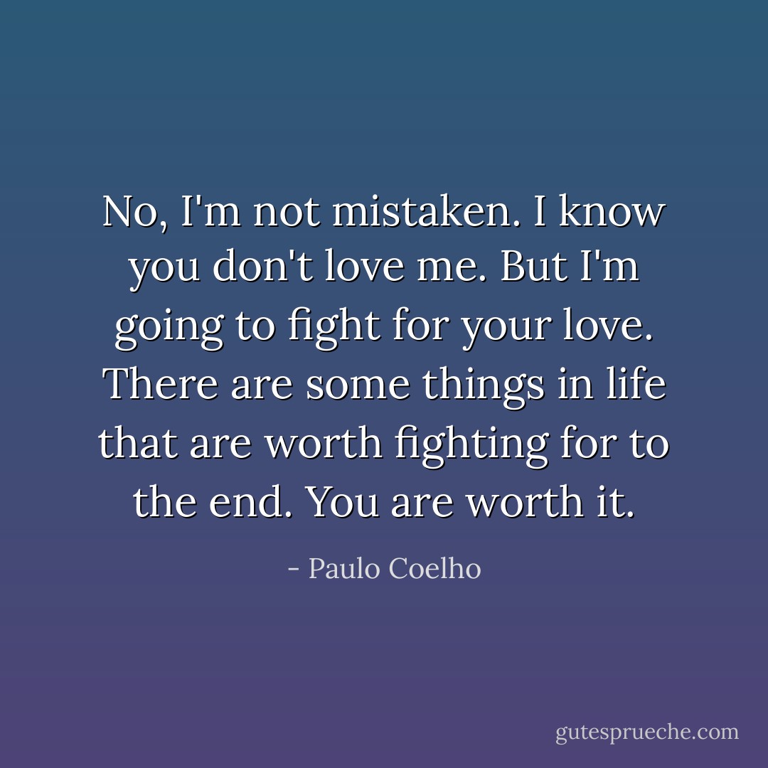 No, I'm not mistaken. I know you don't love me. But I'm going to fight for your love. There are some things in life that are worth fighting for to the end. You are worth it. - Paulo Coelho