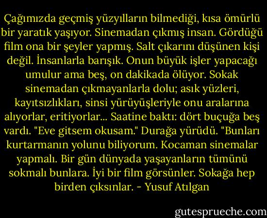 Çağımızda geçmiş yüzyılların bilmediği, kısa ömürlü bir yaratık yaşıyor. Sinemadan çıkmış insan. Gördüğü film ona bir şeyler yapmış. Salt çıkarını düşünen kişi değil. İnsanlarla barışık. Onun büyük işler yapacağı umulur ama beş, on dakikada ölüyor. Sokak sinemadan çıkmayanlarla dolu; asık yüzleri, kayıtsızlıkları, sinsi yürüyüşleriyle onu aralarına alıyorlar, eritiyorlar... Saatine baktı: dört buçuğa beş vardı. "Eve gitsem okusam." Durağa yürüdü. "Bunları kurtarmanın yolunu biliyorum. Kocaman sinemalar yapmalı. Bir gün dünyada yaşayanların tümünü sokmalı bunlara. İyi bir film görsünler. Sokağa hep birden çıksınlar. - Yusuf Atılgan